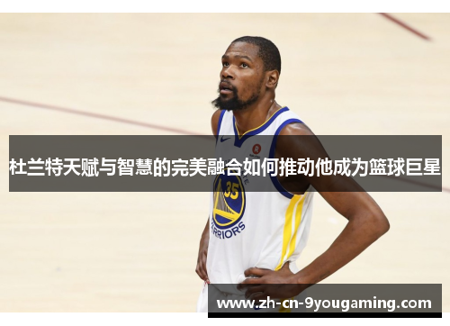 杜兰特天赋与智慧的完美融合如何推动他成为篮球巨星