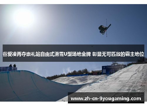 谷爱凌再夺崇礼站自由式滑雪U型场地金牌 彰显无可匹敌的霸主地位