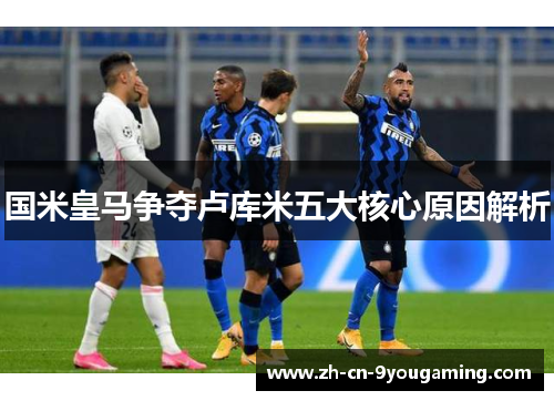 国米皇马争夺卢库米五大核心原因解析