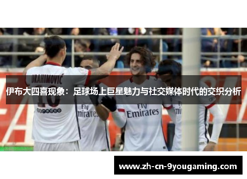 伊布大四喜现象：足球场上巨星魅力与社交媒体时代的交织分析