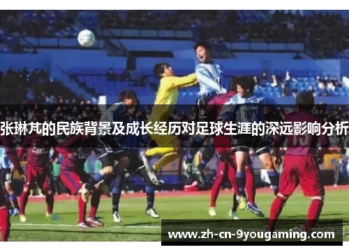 张琳芃的民族背景及成长经历对足球生涯的深远影响分析