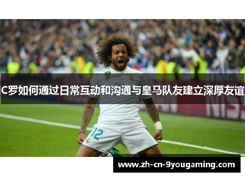 C罗如何通过日常互动和沟通与皇马队友建立深厚友谊