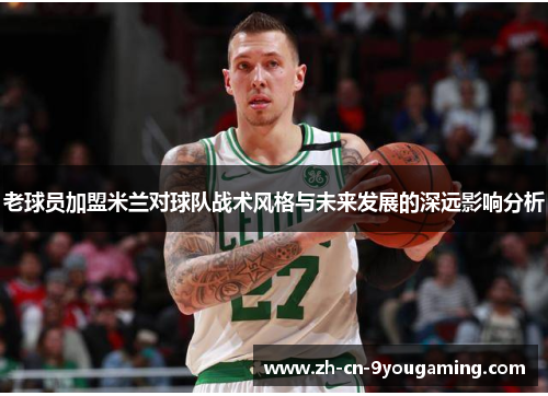 老球员加盟米兰对球队战术风格与未来发展的深远影响分析