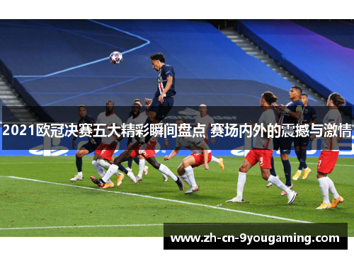 2021欧冠决赛五大精彩瞬间盘点 赛场内外的震撼与激情
