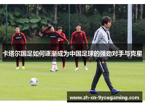 卡塔尔国足如何逐渐成为中国足球的强劲对手与克星