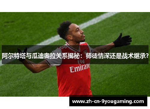 阿尔特塔与瓜迪奥拉关系揭秘:师徒情深还是战术继承? 阿尔特塔与瓜迪奥拉关系揭秘:师徒情深还是战术继承?