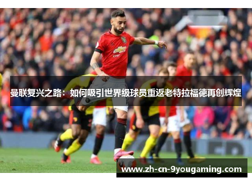 曼联复兴之路:如何吸引世界级球员重返老特拉福德再创辉煌 曼联复兴之路:如何吸引世界级球员重返老特拉福德再创辉煌