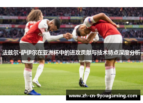 法兹尔·萨伊尔在亚洲杯中的进攻贡献与技术特点深度分析