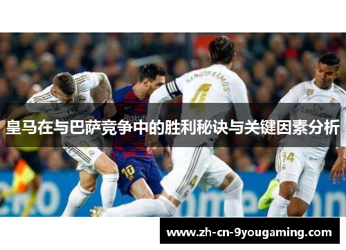 皇马在与巴萨竞争中的胜利秘诀与关键因素分析 皇马在与巴萨竞争中的胜利秘诀与关键因素分析